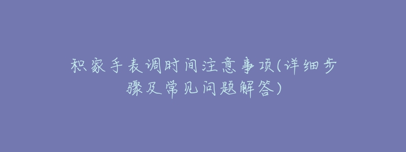积家手表调时间注意事项(详细步骤及常见问题解答)-名表号 积家手表调时间注意事项(详细步骤及常见问题解答)