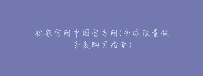 积家官网中国官方网(全球限量版手表购买指南)-名表号 积家官网中国官方网(全球限量版手表购买指南)