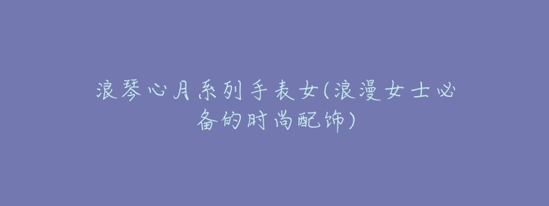 浪琴心月系列手表女(浪漫女士必备的时尚配饰)-名表号 浪琴心月系列手表女(浪漫女士必备的时尚配饰)