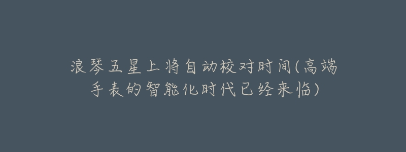 浪琴五星上将自动校对时间(高端手表的智能化时代已经来临)-名表号 浪琴五星上将自动校对时间(高端手表的智能化时代已经来临)