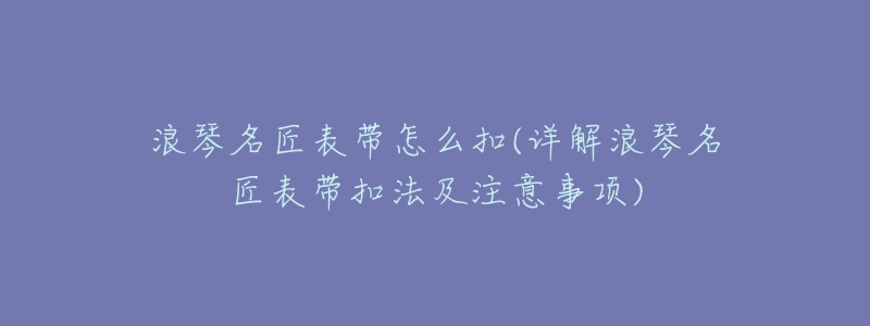 浪琴名匠表带怎么扣(详解浪琴名匠表带扣法及注意事项)-名表号 浪琴名匠表带怎么扣(详解浪琴名匠表带扣法及注意事项)