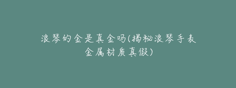浪琴的金是真金吗(揭秘浪琴手表金属材质真假)-名表号 浪琴的金是真金吗(揭秘浪琴手表金属材质真假)
