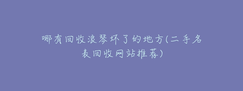 哪有回收浪琴坏了的地方(二手名表回收网站推荐)-名表号 哪有回收浪琴坏了的地方(二手名表回收网站推荐)