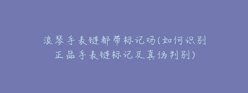 浪琴手表链都带标记吗(如何识别正品手表链标记及真伪判别)-名表号 浪琴手表链都带标记吗(如何识别正品手表链标记及真伪判别)