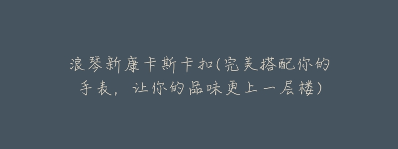 浪琴新康卡斯卡扣(完美搭配你的手表,让你的品味更上一层楼)-名表号 浪琴新康卡斯卡扣(完美搭配你的手表,让你的品味更上一层楼)