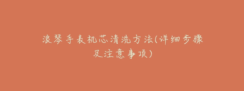 浪琴手表机芯清洗方法(详细步骤及注意事项)-名表号 浪琴手表机芯清洗方法(详细步骤及注意事项)