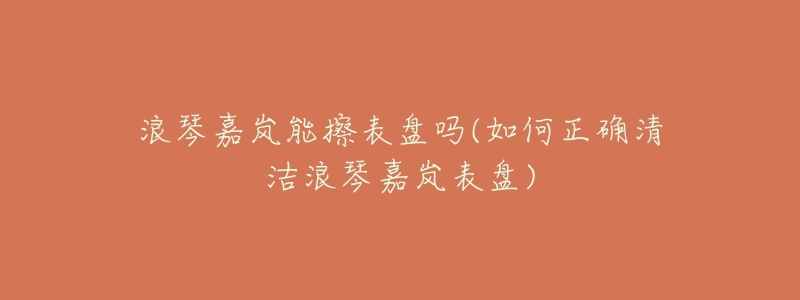 浪琴嘉岚能擦表盘吗(如何正确清洁浪琴嘉岚表盘)