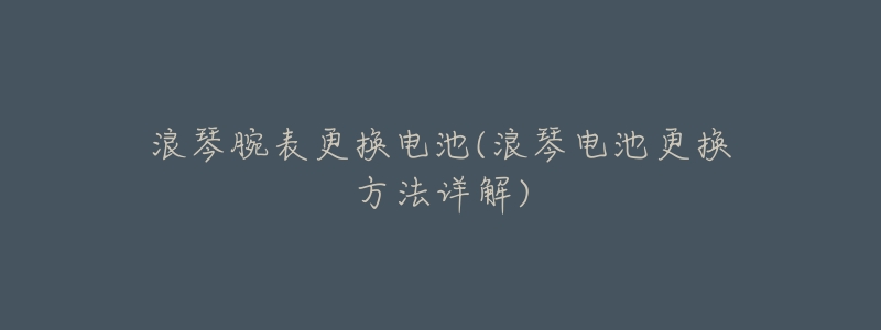 浪琴腕表更换电池(浪琴电池更换方法详解)