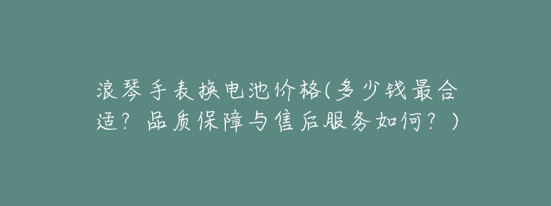浪琴手表换电池价格(多少钱最合适?品质保障与售后服务如何?)-名表号 浪琴手表换电池价格(多少钱最合适?品质保障与售后服务如何?)