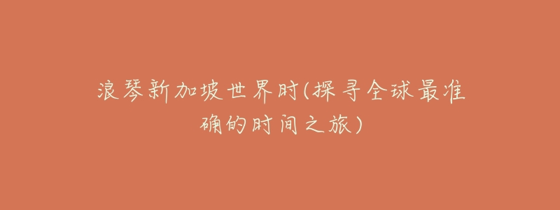 浪琴新加坡世界时(探寻全球最准确的时间之旅)-名表号 浪琴新加坡世界时(探寻全球最准确的时间之旅)