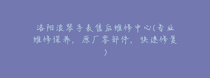 洛阳浪琴手表售后维修中心(专业维修保养,原厂零部件,快速修复)-名表号 洛阳浪琴手表售后维修中心(专业维修保养,原厂零部件,快速修复)