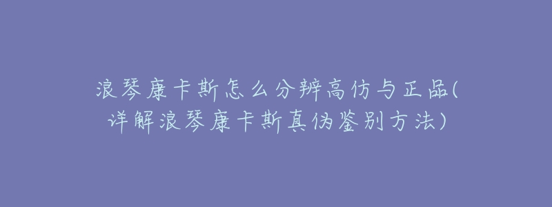浪琴康卡斯怎么分辨高仿与正品(详解浪琴康卡斯真伪鉴别方法)