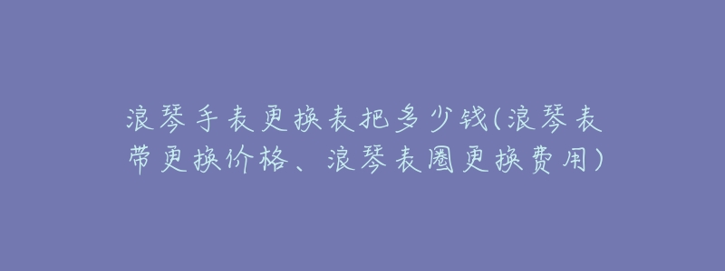 浪琴手表更换表把多少钱(浪琴表带更换价格、浪琴表圈更换费用)-名表号 浪琴手表更换表把多少钱(浪琴表带更换价格、浪琴表圈更换费用)