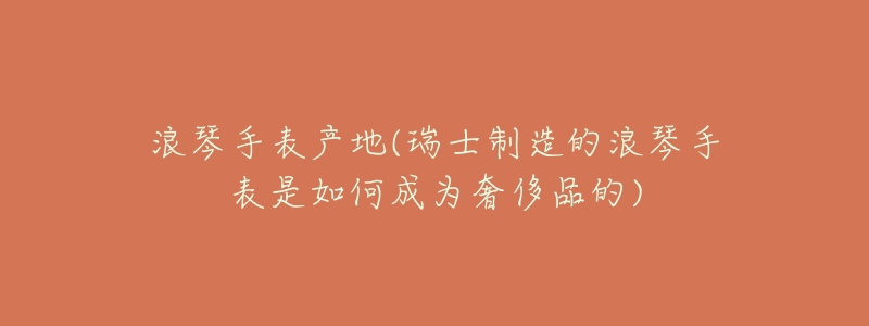 浪琴手表产地(瑞士制造的浪琴手表是如何成为奢侈品的)-名表号 浪琴手表产地(瑞士制造的浪琴手表是如何成为奢侈品的)
