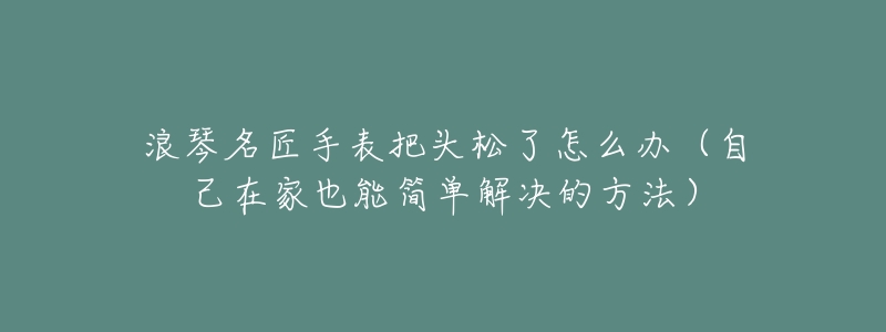 浪琴名匠手表把头松了怎么办(自己在家也能简单解决的方法)-名表号 浪琴名匠手表把头松了怎么办(自己在家也能简单解决的方法)