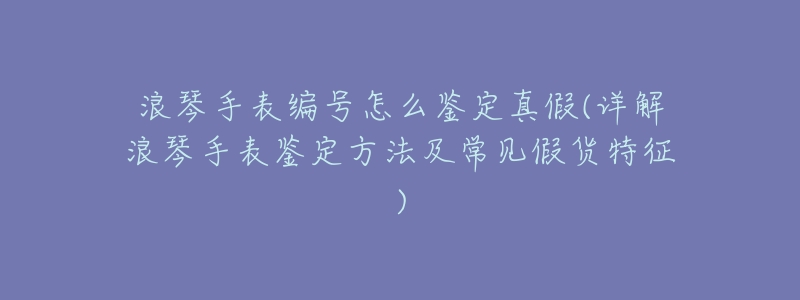 浪琴手表编号怎么鉴定真假(详解浪琴手表鉴定方法及常见假货特征)