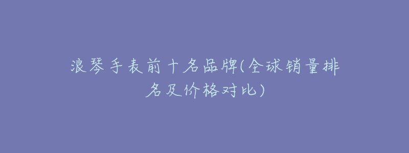 浪琴手表前十名品牌(全球销量排名及价格对比)-名表号 浪琴手表前十名品牌(全球销量排名及价格对比)