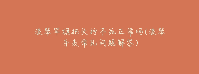 浪琴军旗把头拧不死正常吗(浪琴手表常见问题解答)-名表号 浪琴军旗把头拧不死正常吗(浪琴手表常见问题解答)