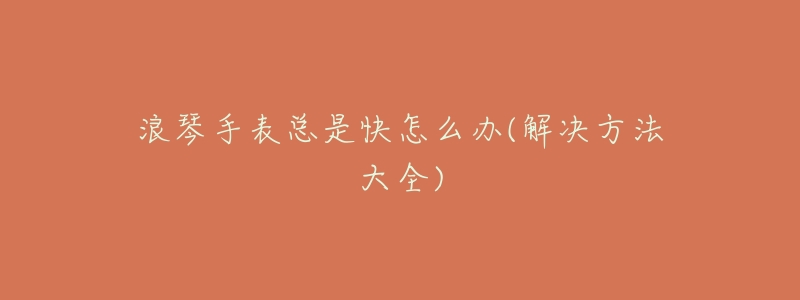 浪琴手表总是快怎么办(解决方法大全)-名表号 浪琴手表总是快怎么办(解决方法大全)