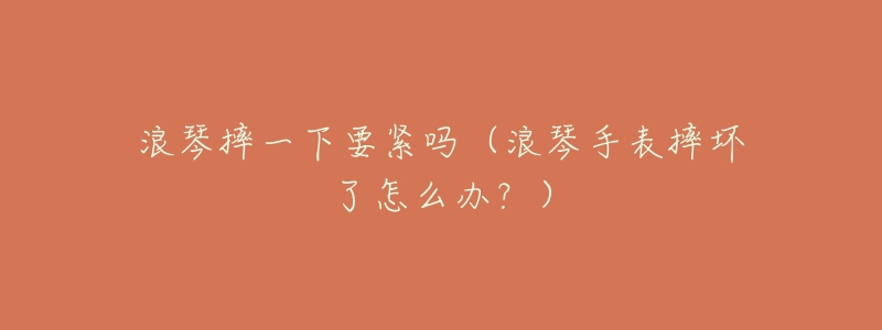 浪琴摔一下要紧吗(浪琴手表摔坏了怎么办?)-名表号 浪琴摔一下要紧吗(浪琴手表摔坏了怎么办?)