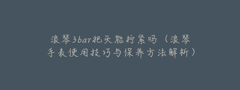 浪琴3bar把头能拧紧吗(浪琴手表使用技巧与保养方法解析)-名表号 浪琴3bar把头能拧紧吗(浪琴手表使用技巧与保养方法解析)