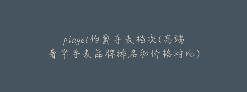 piaget伯爵手表档次(高端奢华手表品牌排名和价格对比)-名表号 piaget伯爵手表档次(高端奢华手表品牌排名和价格对比)