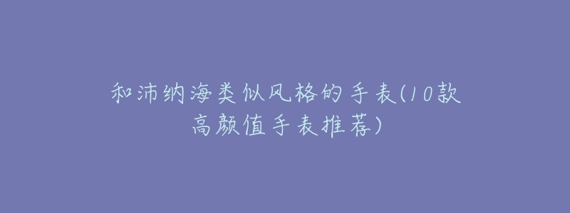 和沛纳海类似风格的手表(10款高颜值手表推荐)-名表号 和沛纳海类似风格的手表(10款高颜值手表推荐)