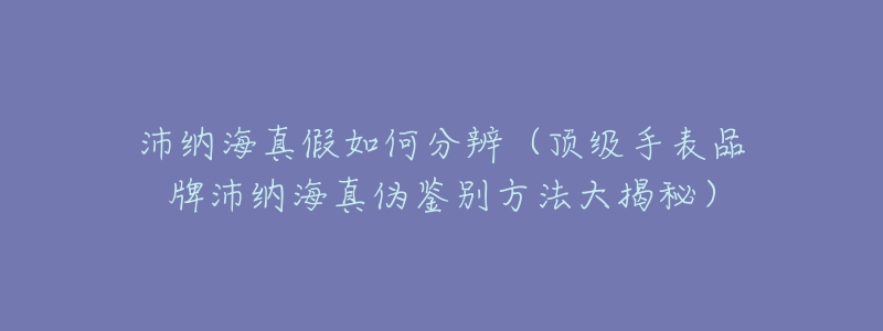 沛纳海真假如何分辨（顶级手表品牌沛纳海真伪鉴别方法大揭秘）