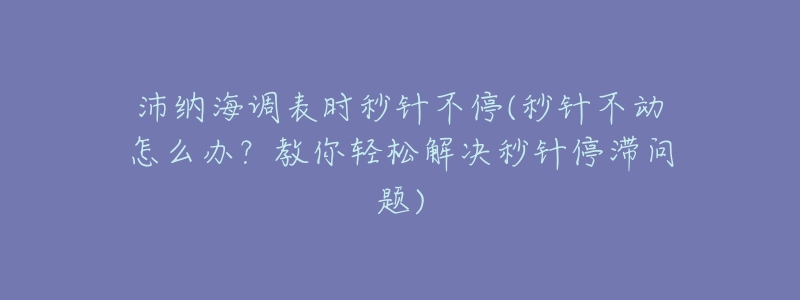 沛纳海调表时秒针不停(秒针不动怎么办?教你轻松解决秒针停滞问题)-名表号 沛纳海调表时秒针不停(秒针不动怎么办?教你轻松解决秒针停滞问题)