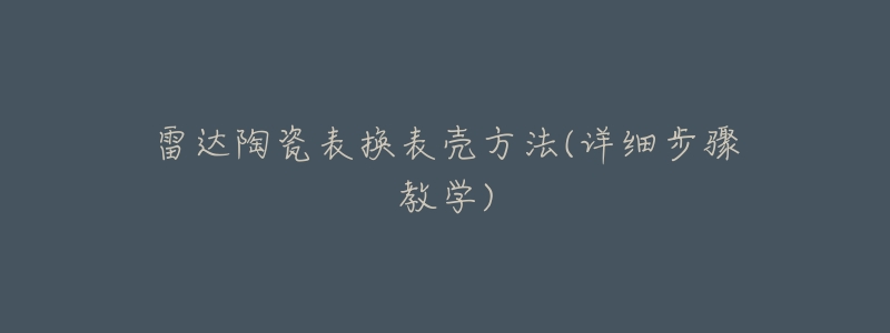 雷达陶瓷表换表壳方法(详细步骤教学)-名表号 雷达陶瓷表换表壳方法(详细步骤教学)