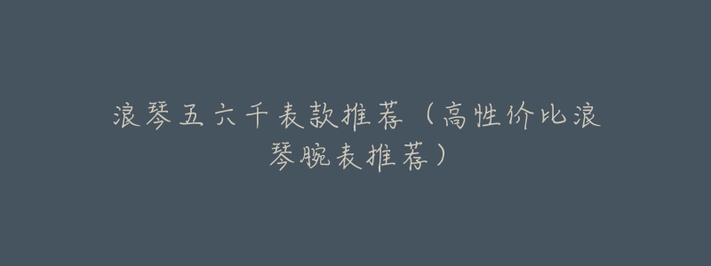 浪琴五六千表款推荐(高性价比浪琴腕表推荐)-名表号 浪琴五六千表款推荐(高性价比浪琴腕表推荐)