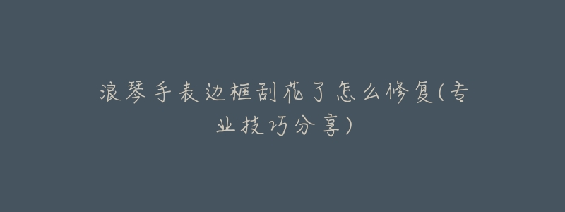 浪琴手表边框刮花了怎么修复(专业技巧分享)-名表号 浪琴手表边框刮花了怎么修复(专业技巧分享)