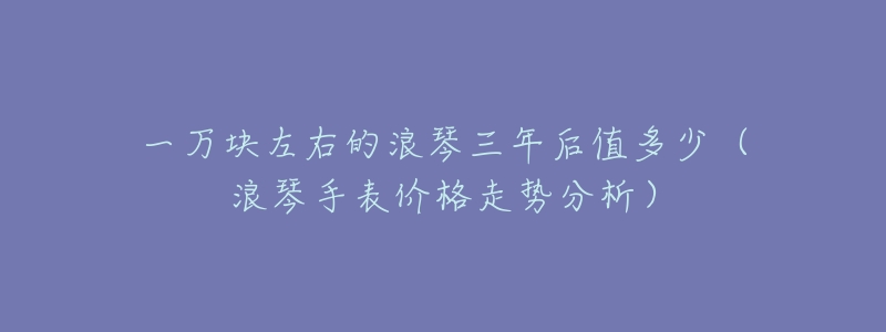 一万块左右的浪琴三年后值多少(浪琴手表价格走势分析)-名表号 一万块左右的浪琴三年后值多少(浪琴手表价格走势分析)