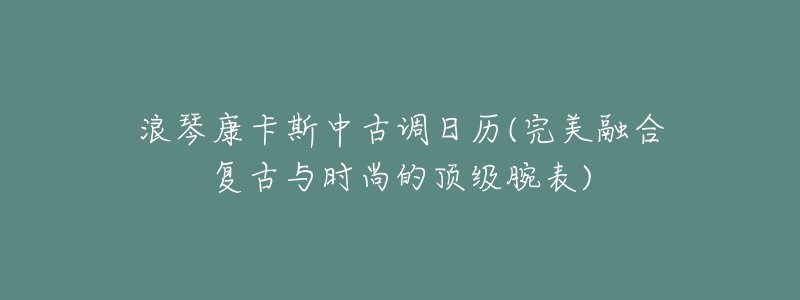 浪琴康卡斯中古调日历(完美融合复古与时尚的顶级腕表)-名表号 浪琴康卡斯中古调日历(完美融合复古与时尚的顶级腕表)