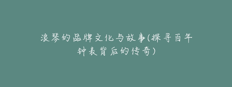 浪琴的品牌文化与故事(探寻百年钟表背后的传奇)-名表号 浪琴的品牌文化与故事(探寻百年钟表背后的传奇)