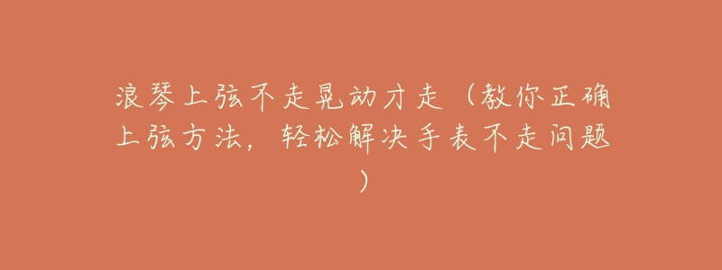 浪琴上弦不走晃动才走(教你正确上弦方法,轻松解决手表不走问题)-名表号 浪琴上弦不走晃动才走(教你正确上弦方法,轻松解决手表不走问题)