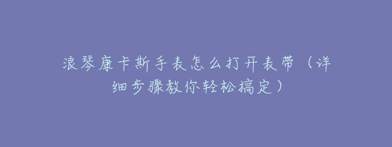 浪琴康卡斯手表怎么打开表带（详细步骤教你轻松搞定）