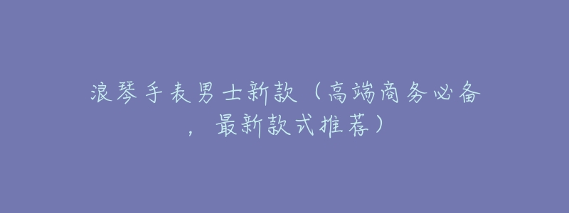 浪琴手表男士新款(高端商务必备,最新款式推荐)-名表号 浪琴手表男士新款(高端商务必备,最新款式推荐)