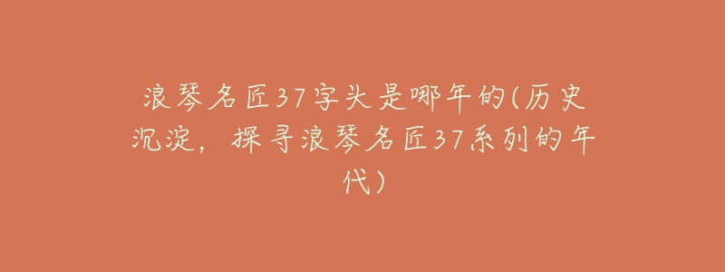 浪琴名匠37字头是哪年的(历史沉淀,探寻浪琴名匠37系列的年代)-名表号 浪琴名匠37字头是哪年的(历史沉淀,探寻浪琴名匠37系列的年代)