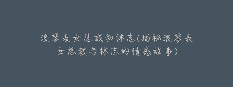 浪琴表女总载和林志(揭秘浪琴表女总裁与林志的情感故事)-名表号 浪琴表女总载和林志(揭秘浪琴表女总裁与林志的情感故事)