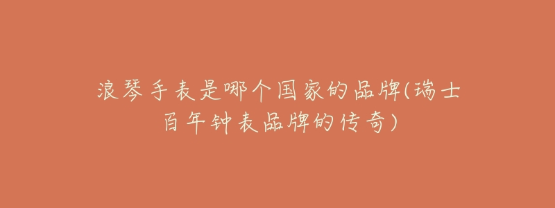 浪琴手表是哪个国家的品牌(瑞士百年钟表品牌的传奇)-名表号 浪琴手表是哪个国家的品牌(瑞士百年钟表品牌的传奇)