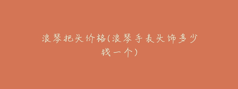 浪琴把头价格(浪琴手表头饰多少钱一个)-名表号 浪琴把头价格(浪琴手表头饰多少钱一个)