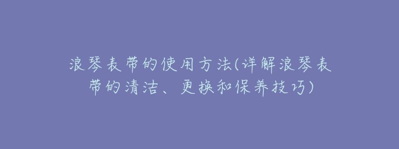 浪琴表带的使用方法(详解浪琴表带的清洁、更换和保养技巧)-名表号 浪琴表带的使用方法(详解浪琴表带的清洁、更换和保养技巧)