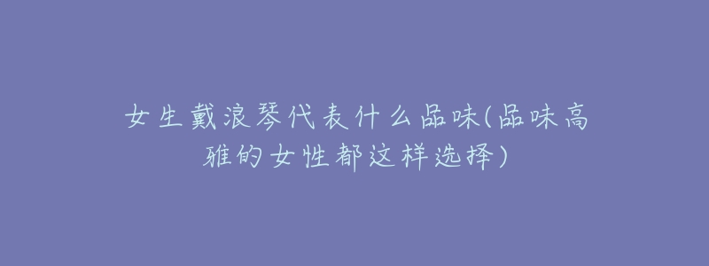 女生戴浪琴代表什么品味(品味高雅的女性都这样选择)-名表号 女生戴浪琴代表什么品味(品味高雅的女性都这样选择)