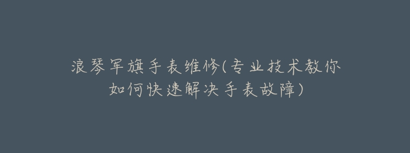 浪琴军旗手表维修(专业技术教你如何快速解决手表故障)-名表号 浪琴军旗手表维修(专业技术教你如何快速解决手表故障)