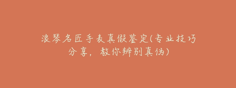 浪琴名匠手表真假鉴定(专业技巧分享,教你辨别真伪)-名表号 浪琴名匠手表真假鉴定(专业技巧分享,教你辨别真伪)