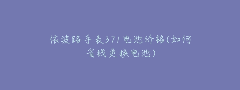 依波路手表371电池价格(如何省钱更换电池)-名表号 依波路手表371电池价格(如何省钱更换电池)