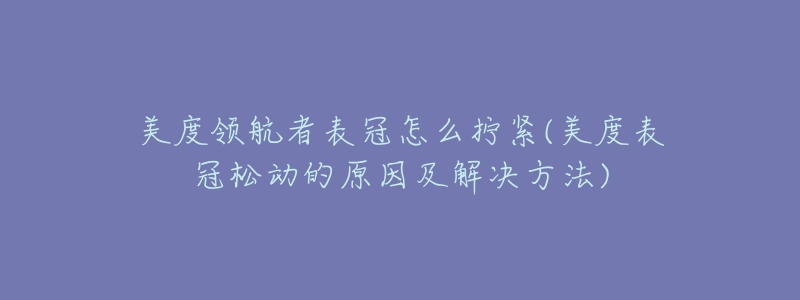 美度领航者表冠怎么拧紧(美度表冠松动的原因及解决方法)-名表号 美度领航者表冠怎么拧紧(美度表冠松动的原因及解决方法)