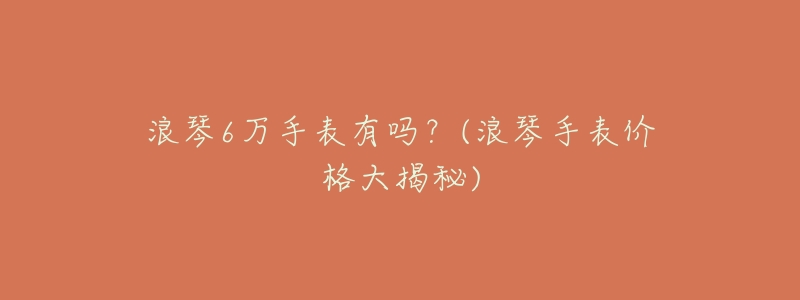 浪琴6万手表有吗?(浪琴手表价格大揭秘)-名表号 浪琴6万手表有吗?(浪琴手表价格大揭秘)