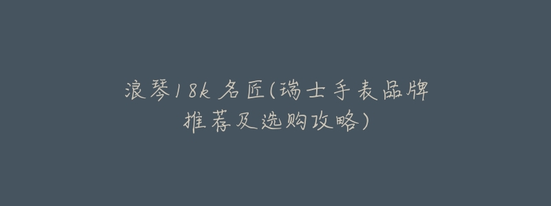 浪琴18k 名匠(瑞士手表品牌推荐及选购攻略)-名表号 浪琴18k 名匠(瑞士手表品牌推荐及选购攻略)